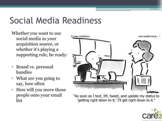 Social Media Readiness
Whether you want to use
 social media as your
 acquisition source, or
 whether it’s playing a
 supporting role, be ready:

• Brand vs. personal
  handles
• What are you going to
  say, how often
• How will you move those
  people onto your email
  list
 