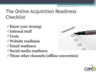 The Online Acquisition Readiness
Checklist
Know your strategy
Internal stuff
Costs
Website readiness
Email readiness
Social media readiness
Those other channels (offline conversion)
 
