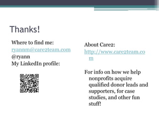 Thanks!
Where to find me:      About Care2:
ryannm@care2team.com   http://www.care2team.co
@ryann                   m
My LinkedIn profile:
                       For info on how we help
                        nonprofits acquire
                        qualified donor leads and
                        supporters, for case
                        studies, and other fun
                        stuff!
 
