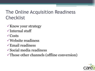 The Online Acquisition Readiness
Checklist
Know your strategy
Internal stuff
Costs
Website readiness
Email readiness
Social media readiness
Those other channels (offline conversion)
 