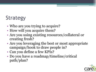 Strategy
• Who are you trying to acquire?
• How will you acquire them?
• Are you using existing resources/collateral or
  creating fresh?
• Are you leveraging the best or most appropriate
  campaign/hook to draw people in?
• Can you define a few KPIs?
• Do you have a roadmap/timeline/critical
  path/plan?
 