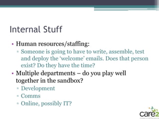 Internal Stuff
• Human resources/staffing:
 ▫ Someone is going to have to write, assemble, test
   and deploy the ‘welcome’ emails. Does that person
   exist? Do they have the time?
• Multiple departments – do you play well
  together in the sandbox?
 ▫ Development
 ▫ Comms
 ▫ Online, possibly IT?
 