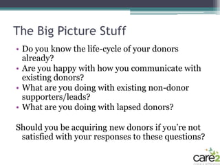 The Big Picture Stuff
• Do you know the life-cycle of your donors
  already?
• Are you happy with how you communicate with
  existing donors?
• What are you doing with existing non-donor
  supporters/leads?
• What are you doing with lapsed donors?

Should you be acquiring new donors if you’re not
 satisfied with your responses to these questions?
 