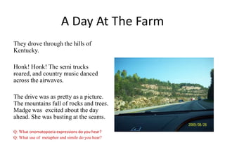 A Day At The Farm
They drove through the hills of
Kentucky.
Honk! Honk! The semi trucks
roared, and country music danced
across the airwaves.

The drive was as pretty as a picture.
The mountains full of rocks and trees.
Madge was excited about the day
ahead. She was busting at the seams.
Q: What onomatopoeia expressions do you hear?
Q: What use of metaphor and simile do you hear?

 