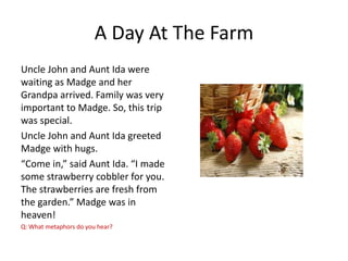 A Day At The Farm
Uncle John and Aunt Ida were
waiting as Madge and her
Grandpa arrived. Family was very
important to Madge. So, this trip
was special.
Uncle John and Aunt Ida greeted
Madge with hugs.
“Come in,” said Aunt Ida. “I made
some strawberry cobbler for you.
The strawberries are fresh from
the garden.” Madge was in
heaven!
Q: What metaphors do you hear?

 