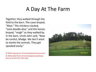 A Day At The Farm
Together, they walked through the
field to the barn. The cows brayed,
“Moo.” The chickens clacked,
“cock-doodle-doo,” and the horses
brayed, “neigh” as they walked by.
In the barn, Uncle John said, “Now
be careful, Madge. We don’t want
to startle the animals. They get
spooked easily.”
Q: What expressions of onomatopoeia do you hear?
Q: What other forms of onomatopoeia would you
hear on a farm? (A: oink oink)

 
