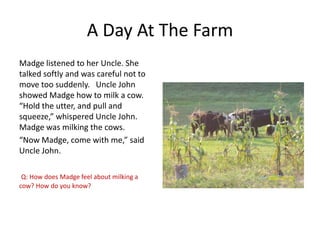 A Day At The Farm
Madge listened to her Uncle. She
talked softly and was careful not to
move too suddenly. Uncle John
showed Madge how to milk a cow.
“Hold the utter, and pull and
squeeze,” whispered Uncle John.
Madge was milking the cows.
“Now Madge, come with me,” said
Uncle John.
Q: How does Madge feel about milking a
cow? How do you know?

 