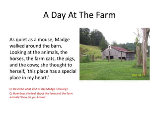 A Day At The Farm
As quiet as a mouse, Madge
walked around the barn.
Looking at the animals, the
horses, the farm cats, the pigs,
and the cows; she thought to
herself, ‘this place has a special
place in my heart.’
Q: Describe what kind of day Madge is having?
Q: How does she feel about the farm and the farm
animals? How do you know?

 