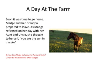 A Day At The Farm
Soon it was time to go home.
Madge and her Grandpa
prepared to leave. As Madge
reflected on her day with her
Aunt and Uncle, she thought
to herself, ‘you are the sun in
my sky.’

Q: How does Madge feel about her Aunt and Uncle?
Q: How did this experience affect Madge?

 