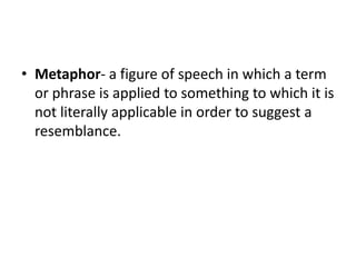 • Metaphor- a figure of speech in which a term
or phrase is applied to something to which it is
not literally applicable in order to suggest a
resemblance.

 