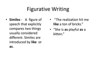 Figurative Writing
• Similes - A figure of
speech that explicitly
compares two things
usually considered
different. Similes are
introduced by like or
as.

• “The realization hit me
like a ton of bricks.”
• “She is as playful as a
kitten.”

 