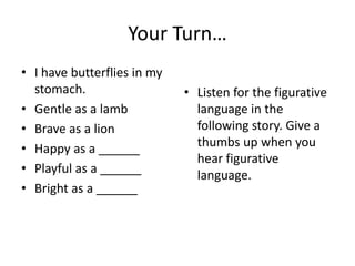 Your Turn…
• I have butterflies in my
stomach.
• Gentle as a lamb
• Brave as a lion
• Happy as a ______
• Playful as a ______
• Bright as a ______

• Listen for the figurative
language in the
following story. Give a
thumbs up when you
hear figurative
language.

 