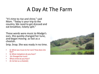 A Day At The Farm
“It’s time to rise and shine,” said
Mom. “Today is your trip to the
country. We need to get dressed and
eat breakfast, lickety split.”
Those words were music to Madge’s
ears. She quickly changed her tune,
and began moving as fast as a
cheetah.
Snip. Snap. She was ready in no time.
•
•
•
•
•

Q: What was music to her ears? How does she
feel?
Q: What metaphors do you hear?
(A: Changed her tune)
What simile do you hear?
(A: As fast as a cheetah)

 