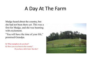 A Day At The Farm
Madge heard about the country, but
she had not been there yet. This was a
first for Madge, and she was beaming
with excitement.
“You will have the time of your life,”
promised Grandpa.
Q: What metaphors do you hear?
Q: Have you ever been to the country?
If you have, did it look like this?

 