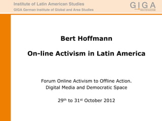 Bert Hoffmann

On-line Activism in Latin America



   Forum Online Activism to Offline Action.
     Digital Media and Democratic Space

          29th to 31st October 2012
 