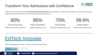 Transform Your Admissions with Confidence
Empower your institution with a reliable education admissions software built specifically for modern Indian campuses. Join hundreds of schools,
colleges, and universities that have revolutionised their enrolment processes.
60%
Faster Processing
Reduction in admission cycle time
85%
Higher Satisfaction
Applicant satisfaction rate
70%
Cost Savings
Reduction in administrative costs
99.9%
System Uptime
Reliable, secure infrastructure
EdTech Innovate
Admission Management System — Built for India's Educational Future
+91 8851920153 www.ams.edtechinnovate.com
 