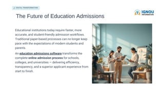 DIGITAL TRANSFORMATION
The Future of Education Admissions
Educational institutions today require faster, more
accurate, and student-friendly admission workflows.
Traditional paper-based processes can no longer keep
pace with the expectations of modern students and
parents.
An education admissions software transforms the
complete online admission process for schools,
colleges, and universities — delivering efficiency,
transparency, and a superior applicant experience from
start to finish.
 