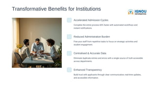 Transformative Benefits for Institutions
Accelerated Admission Cycles
Complete the entire process 60% faster with automated workflows and
instant notifications.
Reduced Administrative Burden
Free your staff from repetitive tasks to focus on strategic activities and
student engagement.
Centralised & Accurate Data
Eliminate duplicate entries and errors with a single source of truth accessible
across departments.
Enhanced Transparency
Build trust with applicants through clear communication, real-time updates,
and accessible information.
 