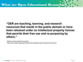 Page |BCcampus | connect. collaborate. innovate.
“OER are teaching, learning, and research
resources that reside in the public domain or have
been released under an intellectual property license
that permits their free use and re-purposing by
others.”
William & Flora Hewlett Foundation
http://www.hewlett.org/programs/education-program/open-educational-resources
What are Open Educational Resources?
 
