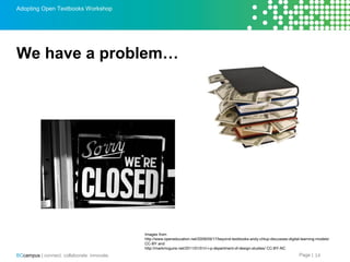 Page |BCcampus | connect. collaborate. innovate.
Adopting Open Textbooks Workshop
We have a problem…
14
Images from
http: //www.openeducation.net/2009/09/17/beyond-textbooks-andy-chlup-discusses-digital-learning-models/
CC-BY and
http: //markmcguire.net/2011/01/01/r-i-p-department-of-design-studies/ CC-BY-NC
 