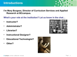 Page |BCcampus | connect. collaborate. innovate.
Introductions
I’m Mary Burgess, Director of Curriculum Services and Applied
Research at BCcampus.
What’s your role at the institution? Let us know in the chat…
• Instructor?
• Administrator?
• Librarian?
• Instructional Designer?
• Educational Technologist?
• Other?
2
 