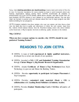 Today many training providers are mushrooming at every nook and corner of the city 
& now it’s become mandatory for every student to have a good research about any 
training organization before joining them. CETPA recommend all students & 
professionals not to join CETPA blindly, attend demo classes, and take review from our 
past students (CETPA trained in your college or our testimonial section). You can also 
meet our trainers in person and can discuss about the Live & major projects we offer 
before enrolling for our programs. 
CETPA beware students from those institutes who copy our contents and show them as their 
own, but finally they lack in quality and effectiveness to deliver the said contents. Apart from 
this, students should maintain distance from the Franchised training centers who attract students 
on the brand name of Big Companies but lacks in delivering quality education to the students. 
Why CETPA? 
When you have so many options to consider, why CETPA should be your 
preferred Training Partner? 
REASONS TO JOIN CETPA 
 CETPA: A team of well experienced & highly qualified instructors, 
developed by us in last one decade of our operation. 
 CETPA: Awarded as NO. 1 IT and Embedded Training Organization 
through Chetan Bhagat by Big Brands Research Organization. 
 CETPA: Awards Certificate of Honor to Top Performers from Each 
Technology to spot out and Honor the Budding Talents. 
 CETPA: Provides opportunity to participate in Campus Placement of 
Top Companies. 
 CETPA: Provides customized study materials (Book + CD) in 
collaboration with Leading Book Publishers & Industry leaders. 
 CETPA: Provides Student Membership Card of $14 free of cost to all 
participants. 
 