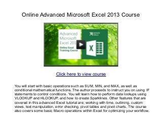 Online Advanced Microsoft Excel 2013 Course
You will start with basic operations such as SUM, MIN, and MAX, as well as
conditional mathematical functions. The author proceeds to instruct you on using IF
statements to control conditions. You will learn how to perform data lookups using
VLOOKUP and HLOOKUP, and how to create Sparklines. Other features that are
covered in this advanced Excel tutorial are; working with time, outlining, custom
views, text manipulation, error checking, pivot tables and pivot charts. The course
also covers some basic Macro operations within Excel for optimizing your workflow.
Click here to view course
 