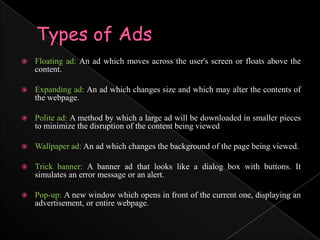 Types of AdsFloating ad: An ad which moves across the user's screen or floats above the content.Expanding ad: An ad which changes size and which may alter the contents of the webpage.Polite ad: A method by which a large ad will be downloaded in smaller pieces to minimize the disruption of the content being viewedWallpaper ad: An ad which changes the background of the page being viewed.Trick banner: A banner ad that looks like a dialog box with buttons. It simulates an error message or an alert.Pop-up: A new window which opens in front of the current one, displaying an advertisement, or entire webpage.