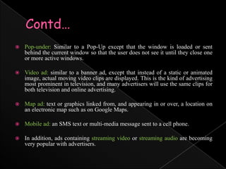 Contd…Pop-under: Similar to a Pop-Up except that the window is loaded or sent behind the current window so that the user does not see it until they close one or more active windows.Video ad: similar to a banner ad, except that instead of a static or animated image, actual moving video clips are displayed. This is the kind of advertising most prominent in television, and many advertisers will use the same clips for both television and online advertising.Map ad: text or graphics linked from, and appearing in or over, a location on an electronic map such as on Google Maps.Mobile ad: an SMS text or multi-media message sent to a cell phone.In addition, ads containing streaming video or streaming audio are becoming very popular with advertisers.