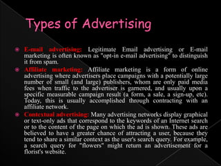 Types of AdvertisingE-mail advertising: Legitimate Email advertising or E-mail marketing is often known as "opt-in e-mail advertising" to distinguish it from spam.Affiliate marketing: Affiliate marketing is a form of online advertising where advertisers place campaigns with a potentially large number of small (and large) publishers, whom are only paid media fees when traffic to the advertiser is garnered, and usually upon a specific measurable campaign result (a form, a sale, a sign-up, etc). Today, this is usually accomplished through contracting with an affiliate network.Contextual advertising: Many advertising networks display graphical or text-only ads that correspond to the keywords of an Internet search or to the content of the page on which the ad is shown. These ads are believed to have a greater chance of attracting a user, because they tend to share a similar context as the user's search query. For example, a search query for "flowers" might return an advertisement for a florist's website.