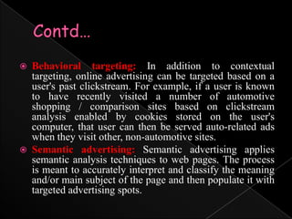 Contd…Behavioral targeting: In addition to contextual targeting, online advertising can be targeted based on a user's past clickstream. For example, if a user is known to have recently visited a number of automotive shopping / comparison sites based on clickstream analysis enabled by cookies stored on the user's computer, that user can then be served auto-related ads when they visit other, non-automotive sites.Semantic advertising: Semantic advertising applies semantic analysis techniques to web pages. The process is meant to accurately interpret and classify the meaning and/or main subject of the page and then populate it with targeted advertising spots. 