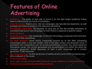 Features of Online AdvertisingHoming in…: The ability of web ads to home in on the right target audience makes them a critical tool in the hands of advertisers. Value for money: There’s more. Net ad campaigns are typically less expensive, as well as easier and faster to produce than television advertising. The flexibility advantage: The flexibility of using ads on the Net enable advertisers to cost-effectively launch ad campaigns at short notice in response to specific needs. Better feedbackThe techies do it best: Not surprisingly, it is the Net technology companies that have best understood Web advertising.The early adopters: Some FMCG companies jumped on to the Web advertising bandwagon early, in the late nineties. One of the early starters was Hindustan Lever. It partnered with contests2win.com for on-line promotional contests. The results speak for themselves. Levers’ first contest generated only 66 participants but within two years the company generated 30,000 responses. At best a print campaign for a contest generates 15,000 responses.					Still a long way to go: On-line ad spends of traditional brick and mortar companies are still a small part of the whole.It’s too measurable.Some major ad agencies (and Wall Street) are losing confidence in online advertising. Customers are experiencing advertising overload. 