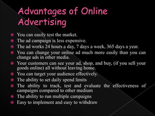 Advantages of Online AdvertisingYou can easily test the market. The ad campaign is less expensive. The ad works 24 hours a day, 7 days a week, 365 days a year. You can change your online ad much more easily than you can change ads in other media. Your customers can see your ad, shop, and buy, (if you sell your goods online) all without leaving home. You can target your audience effectively. The ability to set daily spend limitsThe ability to track, test and evaluate the effectiveness of campaigns compared to other mediumThe ability to run multiple campaignsEasy to implement and easy to withdraw