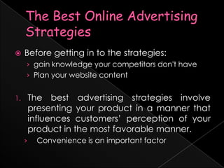 The Best Online Advertising StrategiesBefore getting in to the strategies:gain knowledge your competitors don't havePlan your website contentThe best advertising strategies involve presenting your product in a manner that influences customers’ perception of your product in the most favorable manner. Convenience is an important factor