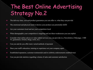 The Best Online Advertising Strategy No.2The delivery time, cost and product guarantees you can offer vs. what they can provideThe emotional and physical need or desires your product can potentially fulfillAre your customers local and are your competitors localWhat demographic your competition is targeting and are there weaknesses you can exploitConsider what online advice or value-added services you can provide (i.e; Newsletters, FAQ page, 1 800 #'s, guarantees, forums, blogs, tools, etc.)Can you and do you offer more varied methods of paymentDoes your staff's education, training or experience set your company apartEstablished reputation, customer testimonials and/or celebrity endorsements establish trustCan you provide statistics regarding volume of sales and customer satisfaction