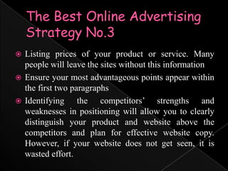 The Best Online Advertising Strategy No.3Listing prices of your product or service. Many people will leave the sites without this informationEnsure your most advantageous points appear within the first two paragraphsIdentifying the competitors’ strengths and weaknesses in positioning will allow you to clearly distinguish your product and website above the competitors and plan for effective website copy. However, if your website does not get seen, it is wasted effort.
