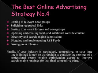 The Best Online Advertising Strategy No.4Posting to relevant newsgroupsSoliciting reciprocal linksPosting to relevant forums and newsgroupsUpdating and creating fresh and additional website contentDirectory and search engine submissionsBlogging and implementing RSS FeedsIssuing press releasesFinally, if your industry is particularly competitive, or your time line is limited it may be worthwhile to consider the services of a professional search engine optimization expert to improve search engine rankings for that final competitive edge.