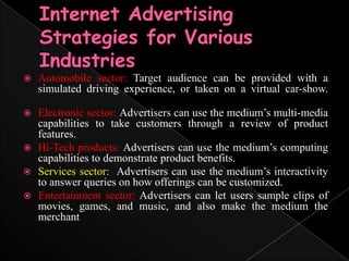 Internet Advertising Strategies for Various IndustriesAutomobile sector: Target audience can be provided with a simulated driving experience, or taken on a virtual car-show.	Electronic sector: Advertisers can use the medium’s multi-media capabilities to take customers through a review of product features.Hi-Tech products: Advertisers can use the medium’s computing capabilities to demonstrate product benefits.	Services sector:  Advertisers can use the medium’s interactivity to answer queries on how offerings can be customized.	Entertainment sector: Advertisers can let users sample clips of movies, games, and music, and also make the medium the merchant