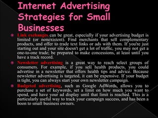 Internet Advertising Strategies for Small BusinessesLink exchanges can be great, especially if your advertising budget is limited (or nonexistent). Find merchants that sell complementary products, and offer to trade text links or ads with them. If you're just starting out and your site doesn't get a lot of traffic, you may not get a one-to-one trade; be prepared to make concessions, at least until you have a track record.Newsletter advertising is a great way to reach select groups of consumers. For example, if you sell health products, you could advertise in a newsletter that offers health tips and advice. Because newsletter advertising is targeted, it can be expensive. If your budget is tight, you can always start your own newsletter campaign.Budgeted advertising, such as Google AdWords, allows you to purchase a set of keywords, set a limit on how much you want to spend, and have your ad display until that limit is reached. This is a particularly useful way to track your campaign success, and has been a boon to small business owners.