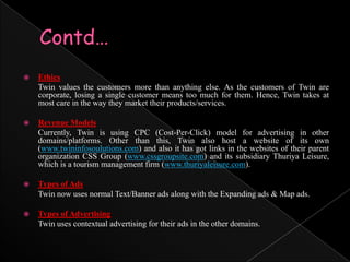 Contd…Ethics	Twin values the customers more than anything else. As the customers of Twin are corporate, losing a single customer means too much for them. Hence, Twin takes at most care in the way they market their products/services.Revenue Models	Currently, Twin is using CPC (Cost-Per-Click) model for advertising in other domains/platforms. Other than this, Twin also host a website of its own (www.twininfosoulutions.com) and also it has got links in the websites of their parent organization CSS Group (www.cssgroupsite.com) and its subsidiary Thuriya Leisure, which is a tourism management firm (www.thuriyaleisure.com).Types of Ads	Twin now uses normal Text/Banner ads along with the Expanding ads & Map ads.Types of Advertising	Twin uses contextual advertising for their ads in the other domains.