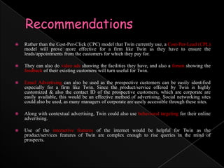 RecommendationsRather than the Cost-Per-Click (CPC) model that Twin currently use, a Cost-Per-Lead (CPL) model will prove more effective for a firm like Twin as they have to ensure the leads/appointments from the customers for which they pay for. They can also do video ads showing the facilities they have, and also a forum showing the feedback of their existing customers will turn useful for Twin.Email Advertising can also be used as the prospective customers can be easily identified especially for a firm like Twin. Since the product/service offered by Twin is highly customized & also the contact ID of the prospective customers, which are corporate are easily available, this would be an effective method of advertising. Social networking sites could also be used, as many managers of corporate are easily accessible through these sites.Along with contextual advertising, Twin could also use behavioral targeting for their online advertising.Use of the interactive features of the internet would be helpful for Twin as the product/services features of Twin are complex enough to rise queries in the mind of prospects.