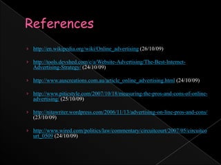 Referenceshttp://en.wikipedia.org/wiki/Online_advertising (26/10/09)http://tools.devshed.com/c/a/Website-Advertising/The-Best-Internet-Advertising-Strategy/ (24/10/09)http://www.auscreations.com.au/article_online_advertising.html (24/10/09)http://www.piticstyle.com/2007/10/18/measuring-the-pros-and-cons-of-online-advertising/ (25/10/09)http://nitawriter.wordpress.com/2006/11/13/advertising-on-line-pros-and-cons/ (23/10/09)http://www.wired.com/politics/law/commentary/circuitcourt/2007/05/circuitcourt_0509 (24/10/09)