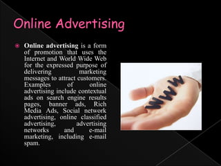 Online AdvertisingOnline advertising is a form of promotion that uses the Internet and World Wide Web for the expressed purpose of delivering marketing messages to attract customers. Examples of online advertising include contextual ads on search engine results pages, banner ads, Rich Media Ads, Social network advertising, online classified advertising, advertising networks and e-mail marketing, including e-mail spam.