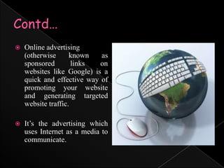 Contd…Online advertising	 (otherwise known as sponsored links on websites like Google) is a quick and effective way of promoting your website and generating targeted website traffic.It’s the advertising which uses Internet as a media to communicate.