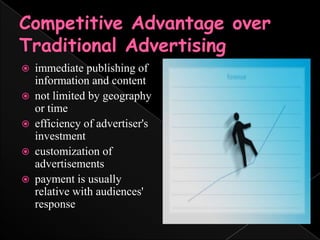 Competitive Advantage over Traditional Advertisingimmediate publishing of information and content not limited by geography or timeefficiency of advertiser's investmentcustomization of advertisementspayment is usually relative with audiences' response