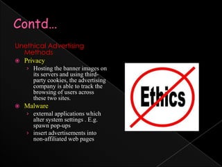 Contd…Unethical Advertising MethodsPrivacyHosting the banner images on its servers and using third-party cookies, the advertising company is able to track the browsing of users across these two sites.Malwareexternal applications which alter system settings . E.g. spawn pop-upsinsert advertisements into non-affiliated web pages 