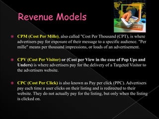 Revenue ModelsCPM (Cost Per Mille), also called "Cost Per Thousand (CPT), is where advertisers pay for exposure of their message to a specific audience. "Per mille" means per thousand impressions, or loads of an advertisement. CPV (Cost Per Visitor) or (Cost per View in the case of Pop Ups and Unders) is where advertisers pay for the delivery of a Targeted Visitor to the advertisers website.CPC (Cost Per Click)is also known as Pay per click (PPC). Advertisers pay each time a user clicks on their listing and is redirected to their website. They do not actually pay for the listing, but only when the listing is clicked on. 