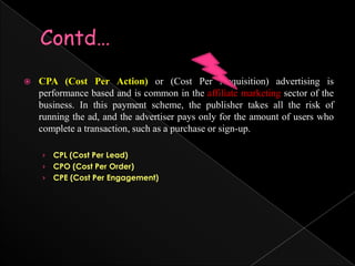 Contd…CPA (Cost Per Action)or (Cost Per Acquisition) advertising is performance based and is common in the affiliate marketing sector of the business. In this payment scheme, the publisher takes all the risk of running the ad, and the advertiser pays only for the amount of users who complete a transaction, such as a purchase or sign-up.CPL (Cost Per Lead)CPO (Cost Per Order)CPE (Cost Per Engagement)