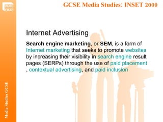 GCSE Media Studies: INSET 2009  Media Studies GCSE Internet Advertising Search engine marketing , or  SEM , is a form of  Internet marketing  that seeks to promote  websites  by increasing their visibility in  search engine  result pages (SERPs) through the use of  paid placement ,  contextual advertising , and  paid inclusion 