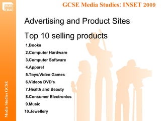 GCSE Media Studies: INSET 2009  Media Studies GCSE Advertising and Product Sites  Top 10 selling products 1.Books  2.Computer Hardware  3.Computer Software  4.Apparel  5.Toys/Video Games  6.Videos DVD's  7.Health and Beauty  8.Consumer Electronics  9.Music  10.Jewellery 
